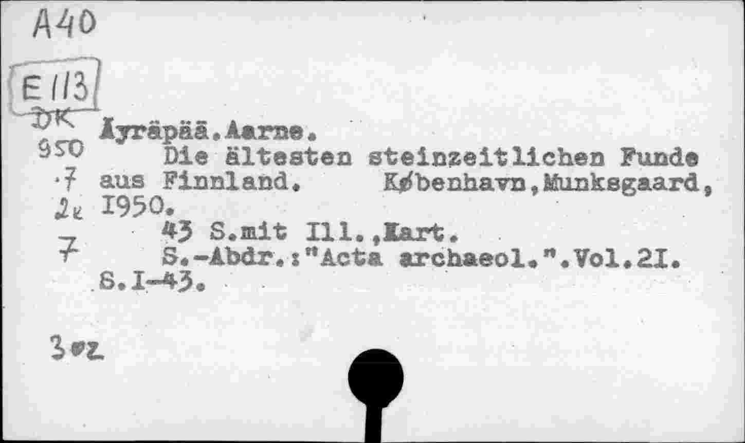 ﻿MO
Elß
55D •?
Ayräpää.Aarae«
Die ältesten steinzeitlichen Funde aus Finnland. Kjrfbenhavn,Munksgaard 1950.
43 S.mit Ill.,Kart.
S.-Abdr.:”Acta archaeol•”.Vol.21. 6.1-43.